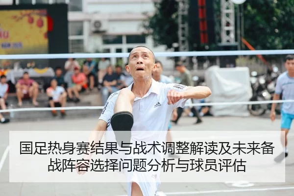 国足热身赛结果与战术调整解读及未来备战阵容选择问题分析与球员评估